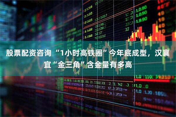 股票配资咨询 “1小时高铁圈”今年底成型，汉襄宜“金三角”含金量有多高