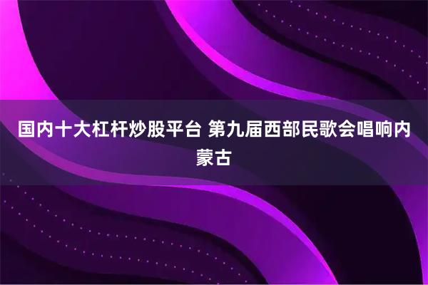 国内十大杠杆炒股平台 第九届西部民歌会唱响内蒙古