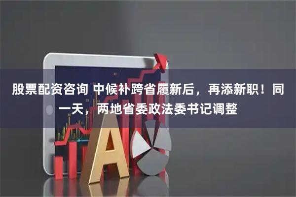 股票配资咨询 中候补跨省履新后，再添新职！同一天，两地省委政法委书记调整