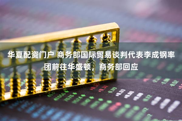华夏配资门户 商务部国际贸易谈判代表李成钢率团前往华盛顿，商务部回应
