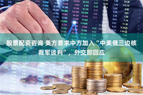 股票配资咨询 美方要求中方加入“中美俄三边核裁军谈判”，外交部回应