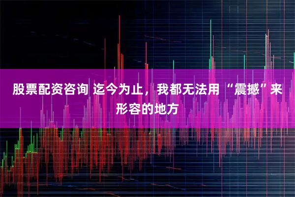 股票配资咨询 迄今为止，我都无法用 “震撼”来形容的地方