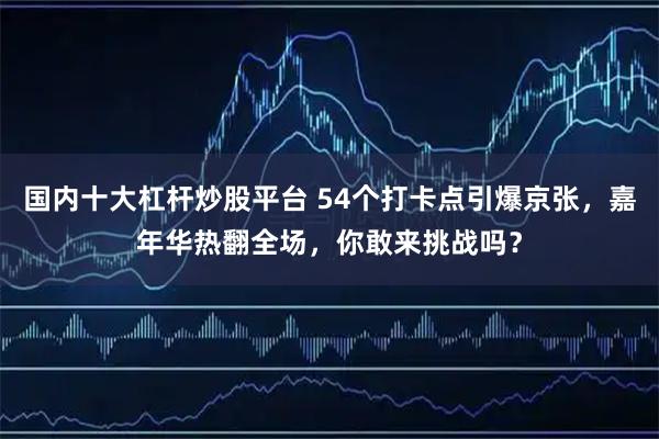 国内十大杠杆炒股平台 54个打卡点引爆京张,嘉年华热翻全场,你敢来挑战吗?