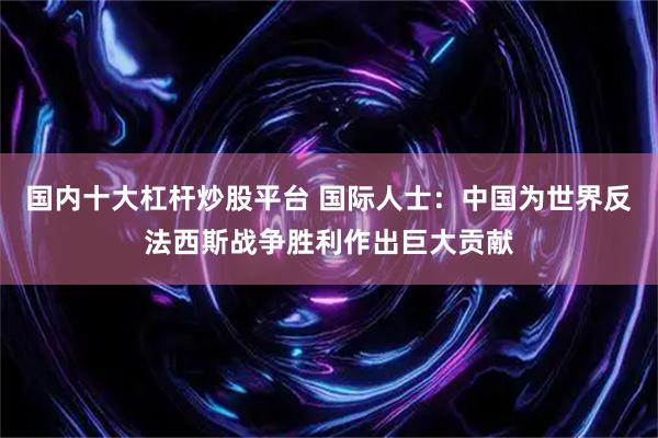 国内十大杠杆炒股平台 国际人士：中国为世界反法西斯战争胜利作出巨大贡献