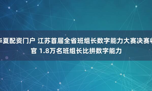 华夏配资门户 江苏首届全省班组长数字能力大赛决赛收官&#32;1.8万名班组长比拼数字能力