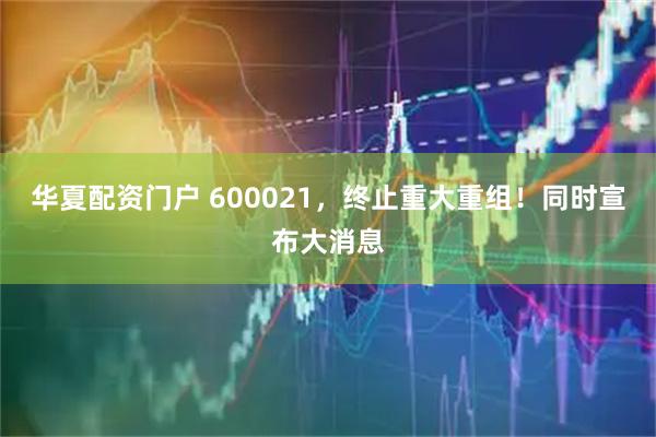 华夏配资门户 600021，终止重大重组！同时宣布大消息