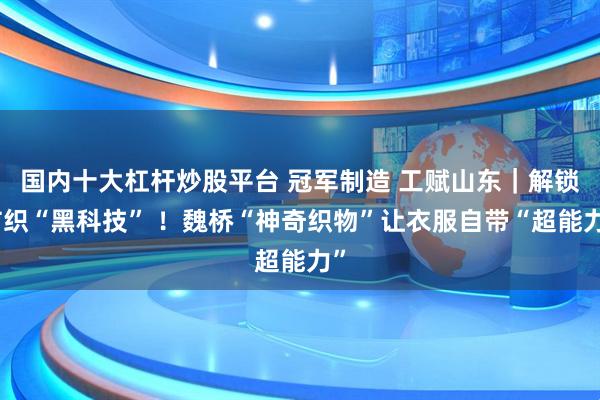 国内十大杠杆炒股平台 冠军制造 工赋山东｜解锁纺织“黑科技” ！魏桥“神奇织物”让衣服自带“超能力”