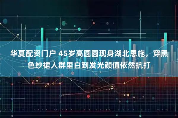 华夏配资门户 45岁高圆圆现身湖北恩施，穿黑色纱裙人群里白到发光颜值依然抗打