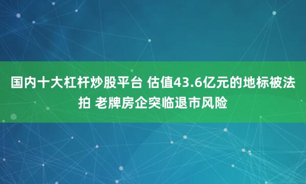 国内十大杠杆炒股平台 估值43.6亿元的地标被法拍 老牌房企突临退市风险