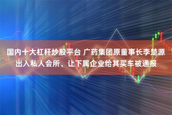 国内十大杠杆炒股平台 广药集团原董事长李楚源出入私人会所、让下属企业给其买车被通报