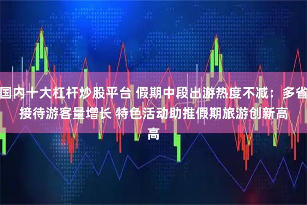 国内十大杠杆炒股平台 假期中段出游热度不减：多省接待游客量增长&#32;特色活动助推假期旅游创新高