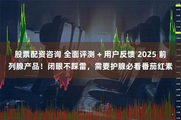 股票配资咨询 全面评测 + 用户反馈 2025 前列腺产品!闭眼不踩雷,需要护腺必看番茄红素