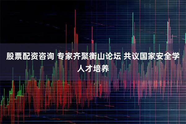 股票配资咨询 专家齐聚衡山论坛 共议国家安全学人才培养
