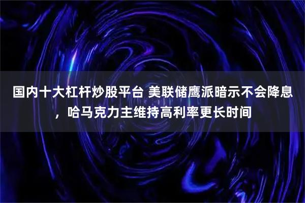 国内十大杠杆炒股平台 美联储鹰派暗示不会降息，哈马克力主维持高利率更长时间