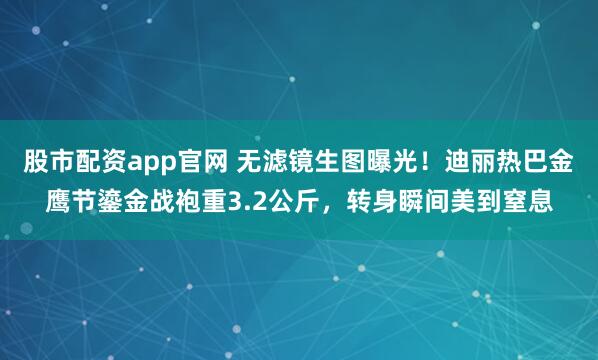 股市配资app官网 无滤镜生图曝光！迪丽热巴金鹰节鎏金战袍重3.2公斤，转身瞬间美到窒息