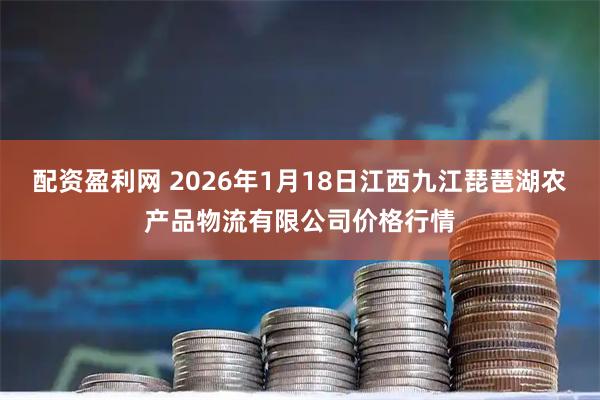 配资盈利网 2026年1月18日江西九江琵琶湖农产品物流有限公司价格行情