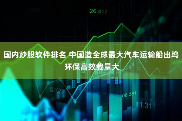 国内炒股软件排名 中国造全球最大汽车运输船出坞 环保高效载量大