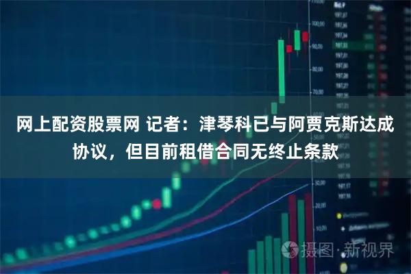 网上配资股票网 记者：津琴科已与阿贾克斯达成协议，但目前租借合同无终止条款