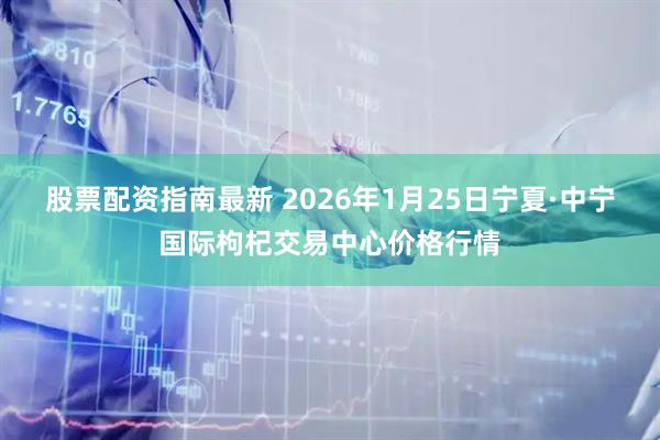 股票配资指南最新 2026年1月25日宁夏·中宁国际枸杞交易中心价格行情
