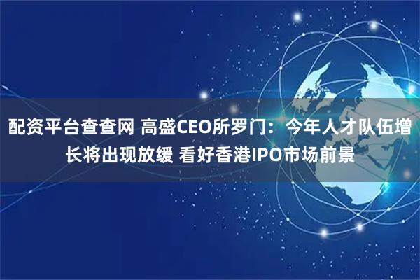 配资平台查查网 高盛CEO所罗门：今年人才队伍增长将出现放缓 看好香港IPO市场前景