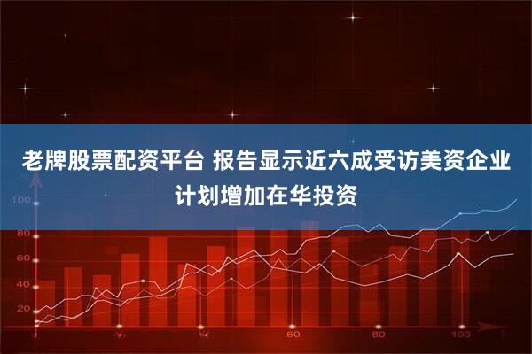 老牌股票配资平台 报告显示近六成受访美资企业计划增加在华投资