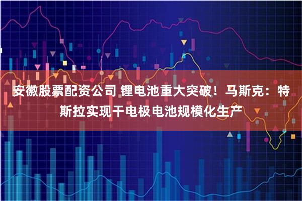 安徽股票配资公司 锂电池重大突破！马斯克：特斯拉实现干电极电池规模化生产