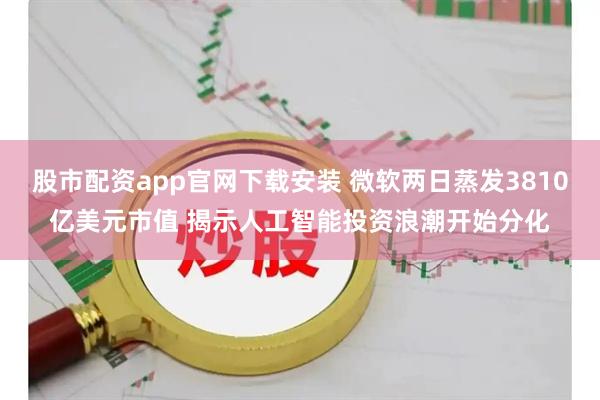 股市配资app官网下载安装 微软两日蒸发3810亿美元市值 揭示人工智能投资浪潮开始分化
