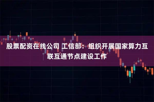 股票配资在线公司 工信部：组织开展国家算力互联互通节点建设工作