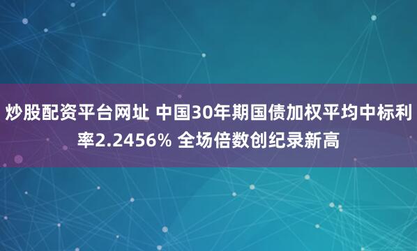 炒股配资平台网址 中国30年期国债加权平均中标利率2.2456% 全场倍数创纪录新高