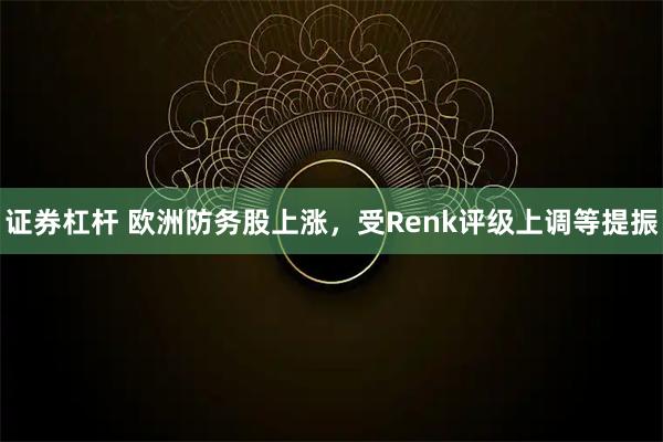 证券杠杆 欧洲防务股上涨,受Renk评级上调等提振