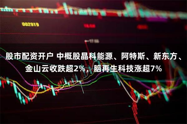 股市配资开户 中概股晶科能源、阿特斯、新东方、金山云收跌超2%，脑再生科技涨超7%
