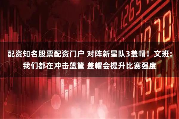 配资知名股票配资门户 对阵新星队3盖帽！文班：我们都在冲击篮筐 盖帽会提升比赛强度