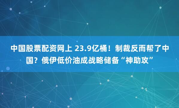 中国股票配资网上 23.9亿桶！制裁反而帮了中国？俄伊低价油成战略储备“神助攻”