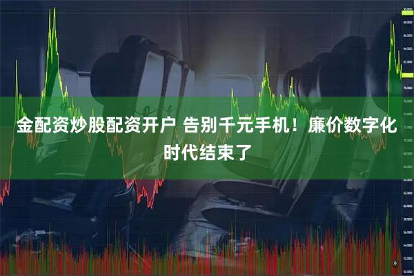 金配资炒股配资开户 告别千元手机！廉价数字化时代结束了