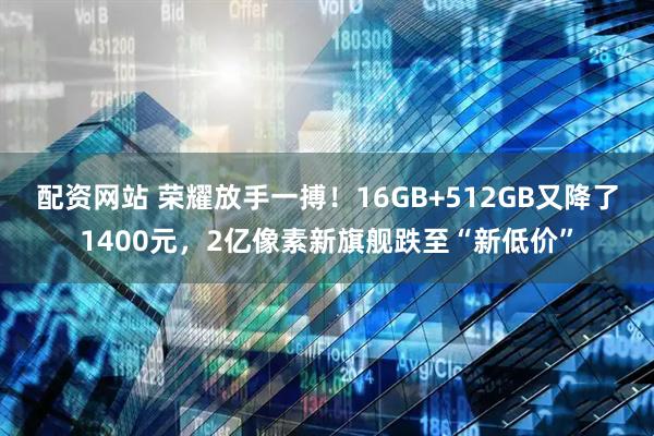 配资网站 荣耀放手一搏！16GB+512GB又降了1400元，2亿像素新旗舰跌至“新低价”