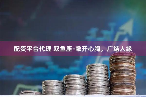 配资平台代理 双鱼座-敞开心胸,广结人缘