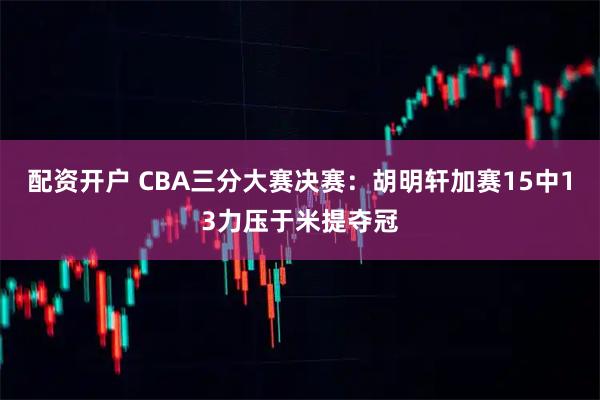 配资开户 CBA三分大赛决赛：胡明轩加赛15中13力压于米提夺冠