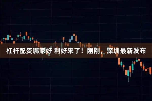 杠杆配资哪家好 利好来了！刚刚，深圳最新发布
