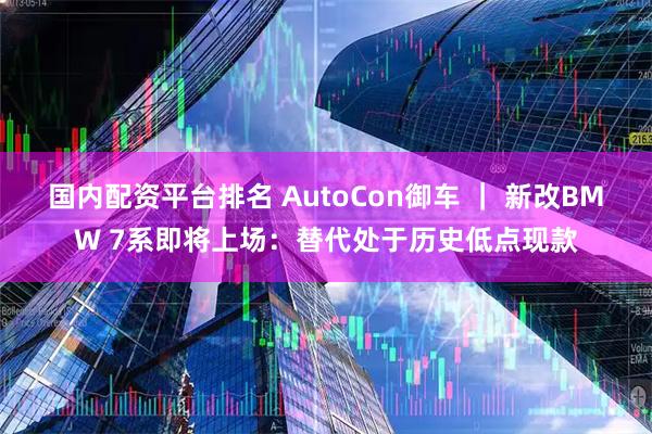 国内配资平台排名 AutoCon御车 ｜ 新改BMW 7系即将上场：替代处于历史低点现款