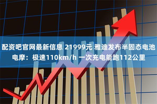 配资吧官网最新信息 21999元 雅迪发布半固态电池电摩:极速110km/h 一次充电能跑112公里
