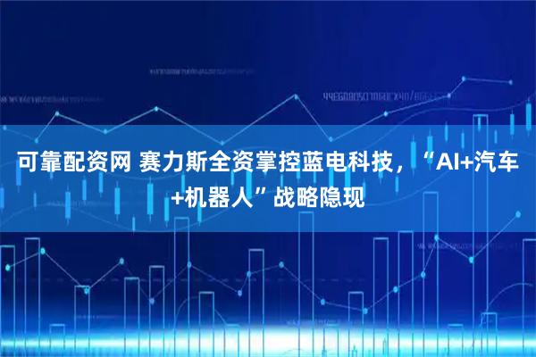 可靠配资网 赛力斯全资掌控蓝电科技,“AI+汽车+机器人”战略隐现