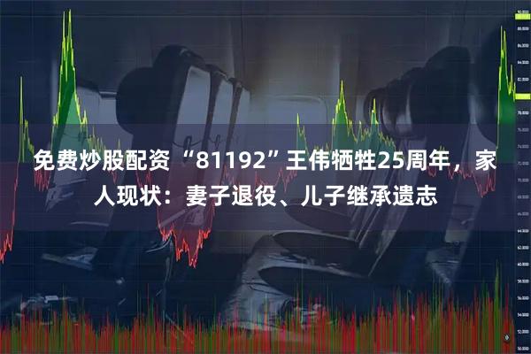 免费炒股配资 “81192”王伟牺牲25周年，家人现状：妻子退役、儿子继承遗志
