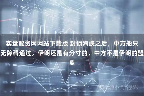 实盘配资网网站下载版 封锁海峡之后，中方船只无障碍通过，伊朗还是有分寸的，中方不是伊朗的盟
