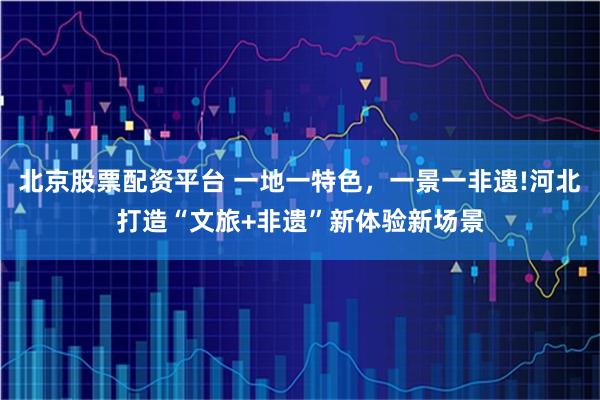 北京股票配资平台 一地一特色，一景一非遗!河北打造“文旅+非遗”新体验新场景