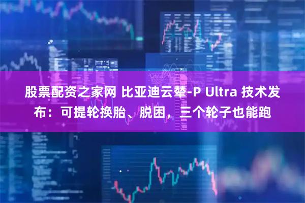 股票配资之家网 比亚迪云辇-P Ultra 技术发布：可提轮换胎、脱困，三个轮子也能跑