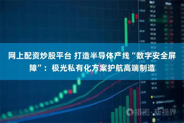 网上配资炒股平台 打造半导体产线“数字安全屏障”：极光私有化方案护航高端制造