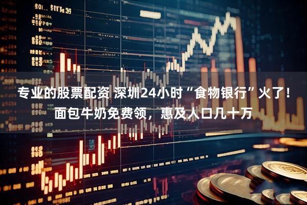 专业的股票配资 深圳24小时“食物银行”火了！面包牛奶免费领，惠及人口几十万