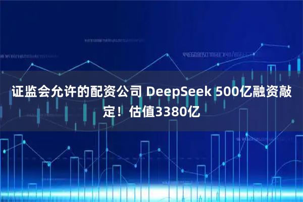 证监会允许的配资公司 DeepSeek 500亿融资敲定！估值3380亿