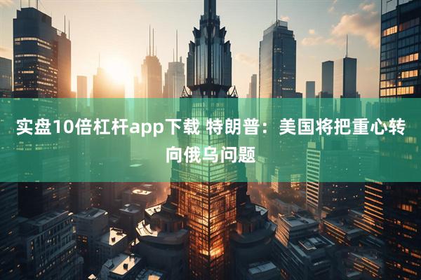 实盘10倍杠杆app下载 特朗普：美国将把重心转向俄乌问题