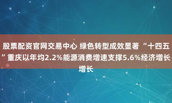 股票配资官网交易中心 绿色转型成效显著 “十四五”重庆以年均2.2%能源消费增速支撑5.6%经济增长